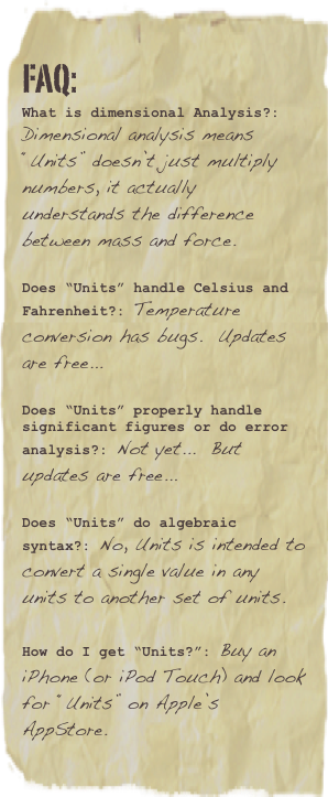 FAQ:
What is dimensional Analysis?: Dimensional analysis means “Units” doesn’t just multiply numbers, it actually understands the difference between mass and force.

Does “Units” handle Celsius and Fahrenheit?: Temperature conversion has bugs.  Free update 0.95 corrects support for “offset” units it is being tested now.
Does “Units” properly handle significant figures or do error analysis?: Not yet...  But updates are free...

Does “Units” do algebraic syntax?: No, Units is intended to convert a single value in any units to another set of units.

How do I get “Units?”: Purchase from the iTunes AppStore.